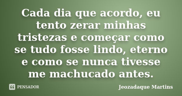 Cada dia que acordo, eu tento zerar minhas tristezas e começar como se tudo fosse lindo, eterno e como se nunca tivesse me machucado antes.... Frase de Jeozadaque Martins.