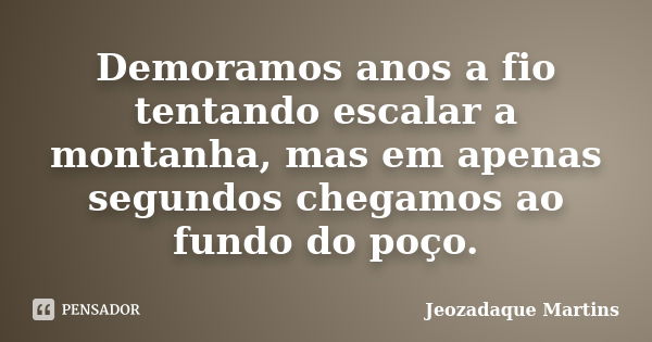 Demoramos anos a fio tentando escalar a montanha, mas em apenas segundos chegamos ao fundo do poço.... Frase de Jeozadaque Martins.