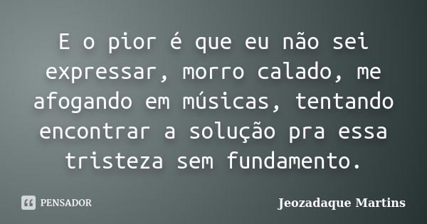 E o pior é que eu não sei expressar, morro calado, me afogando em músicas, tentando encontrar a solução pra essa tristeza sem fundamento.... Frase de Jeozadaque Martins.