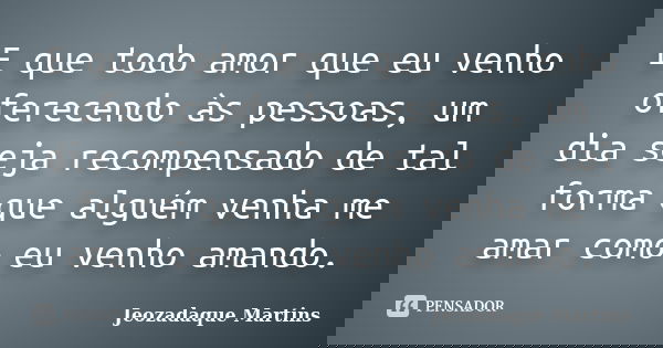 E que todo amor que eu venho oferecendo às pessoas, um dia seja recompensado de tal forma que alguém venha me amar como eu venho amando.... Frase de Jeozadaque Martins.