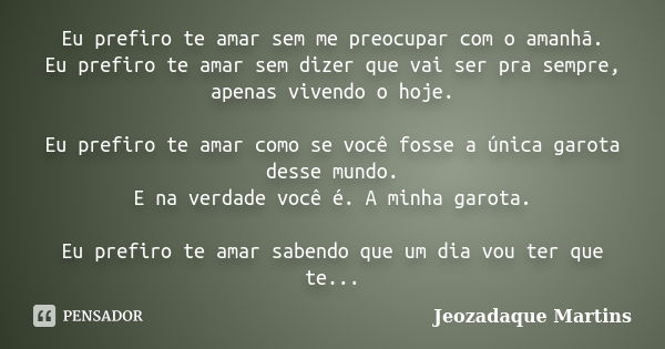 Eu prefiro te amar sem me preocupar com o amanhã. Eu prefiro te amar sem dizer que vai ser pra sempre, apenas vivendo o hoje. Eu prefiro te amar como se você fo... Frase de Jeozadaque Martins.