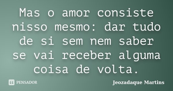 Mas o amor consiste nisso mesmo: dar tudo de si sem nem saber se vai receber alguma coisa de volta.... Frase de Jeozadaque Martins.