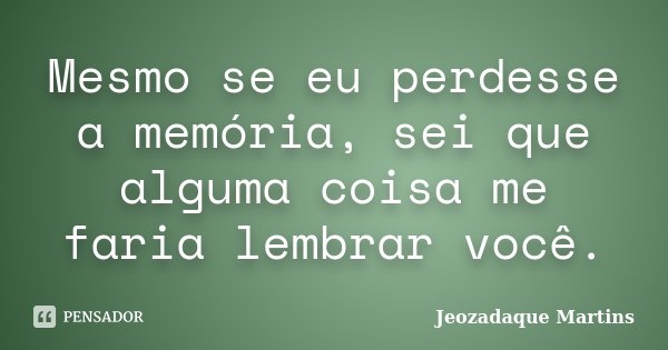 Mesmo se eu perdesse a memória, sei que alguma coisa me faria lembrar você.... Frase de Jeozadaque Martins.