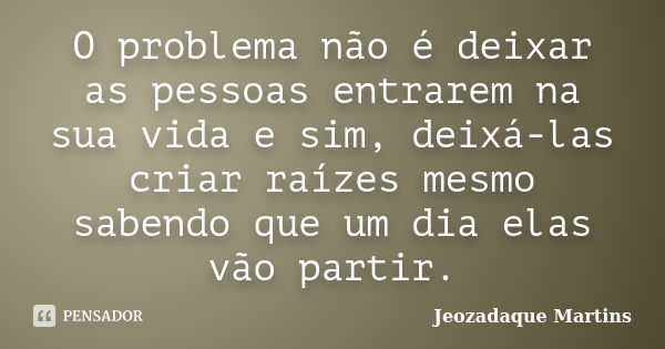 O problema não é deixar as pessoas entrarem na sua vida e sim, deixá-las criar raízes mesmo sabendo que um dia elas vão partir.... Frase de Jeozadaque Martins.