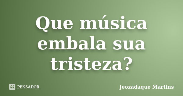 Que música embala sua tristeza?... Frase de Jeozadaque Martins.