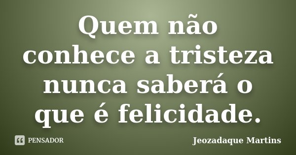 Quem não conhece a tristeza nunca saberá o que é felicidade.... Frase de Jeozadaque Martins.