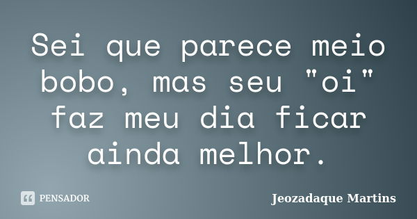 Sei que parece meio bobo, mas seu "oi" faz meu dia ficar ainda melhor.... Frase de Jeozadaque Martins.