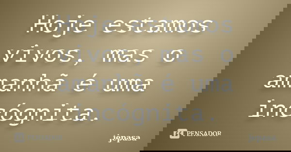 Hoje estamos vivos, mas o amanhã é uma incógnita.... Frase de jepasa.