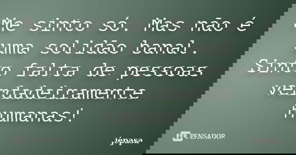 Me sinto só. Mas não é uma solidão banal. Sinto falta de pessoas verdadeiramente humanas!... Frase de jepasa.