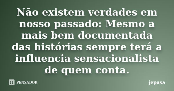 Não existem verdades em nosso passado: Mesmo a mais bem documentada das histórias sempre terá a influencia sensacionalista de quem conta.... Frase de jepasa.