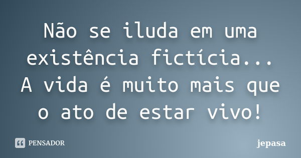 Não se iluda em uma existência fictícia... A vida é muito mais que o ato de estar vivo!... Frase de jepasa.