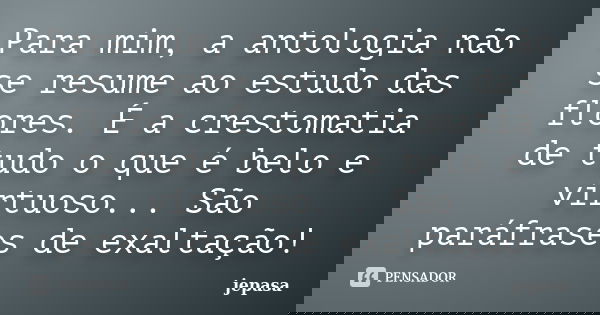 Para mim, a antologia não se resume ao estudo das flores. É a crestomatia de tudo o que é belo e virtuoso... São paráfrases de exaltação!... Frase de jepasa.