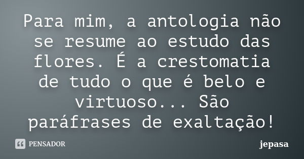 Para mim, a antologia não se resume ao estudo das flores. É a crestomatia de tudo o que é belo e virtuoso... São paráfrases de exaltação!... Frase de jepasa.