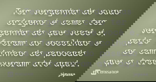 Ter vergonha de suas origens é como ter vergonha do que você é, pois foram as escolhas e os caminhos do passado que o trouxeram até aqui.... Frase de jepasa.