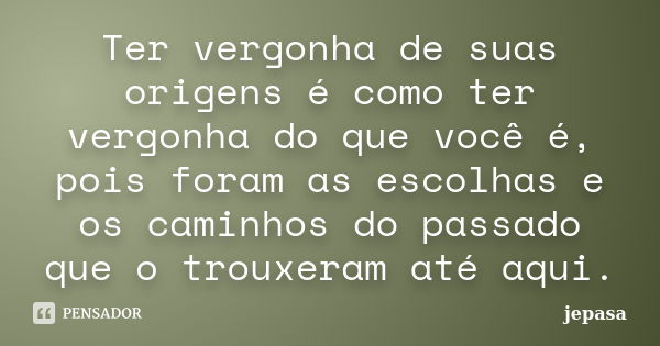 Ter vergonha de suas origens é como ter vergonha do que você é, pois foram as escolhas e os caminhos do passado que o trouxeram até aqui.... Frase de jepasa.