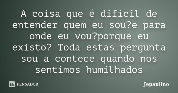 A coisa que é difícil de entender quem eu sou?e para onde eu vou?porque eu existo? Toda estas pergunta sou a contece quando nos sentimos humilhados... Frase de Jepaulino.