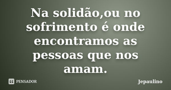 Na solidão,ou no sofrimento é onde encontramos as pessoas que nos amam.... Frase de Jepaulino.