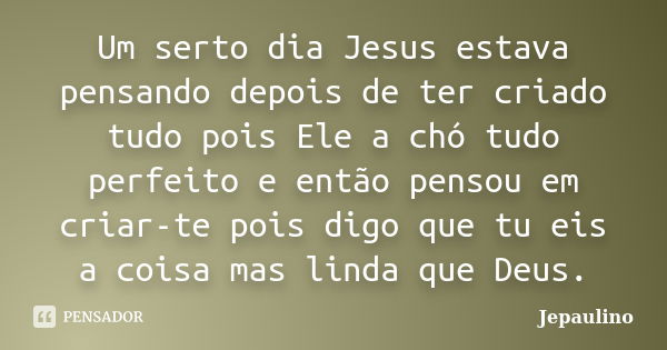 Um serto dia Jesus estava pensando depois de ter criado tudo pois Ele a chó tudo perfeito e então pensou em criar-te pois digo que tu eis a coisa mas linda que ... Frase de Jepaulino.