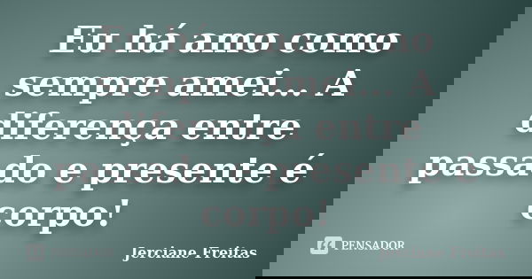 Eu há amo como sempre amei... A diferença entre passado e presente é corpo!... Frase de Jerciane Freitas.