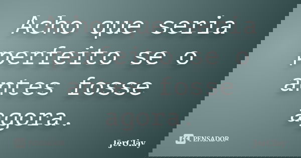 Acho que seria perfeito se o antes fosse agora.... Frase de JerClay.
