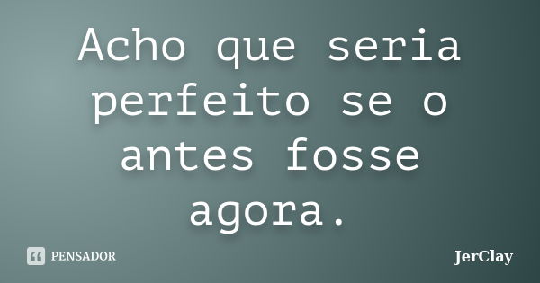 Acho que seria perfeito se o antes fosse agora.... Frase de JerClay.