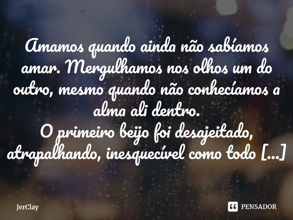 ⁠Amamos quando ainda não sabíamos amar. Mergulhamos nos olhos um do outro, mesmo quando não conhecíamos a alma ali dentro.
O primeiro beijo foi desajeitado, atr... Frase de JerClay.