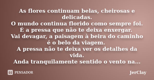 As flores continuam belas, cheirosas e delicadas. O mundo continua florido como sempre foi. É a pressa que não te deixa enxergar. Vai devagar, a paisagem à beir... Frase de JerClay.