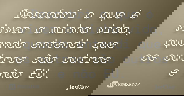 Descobri o que é viver a minha vida, quando entendi que os outros são outros e não EU.... Frase de JerClay.