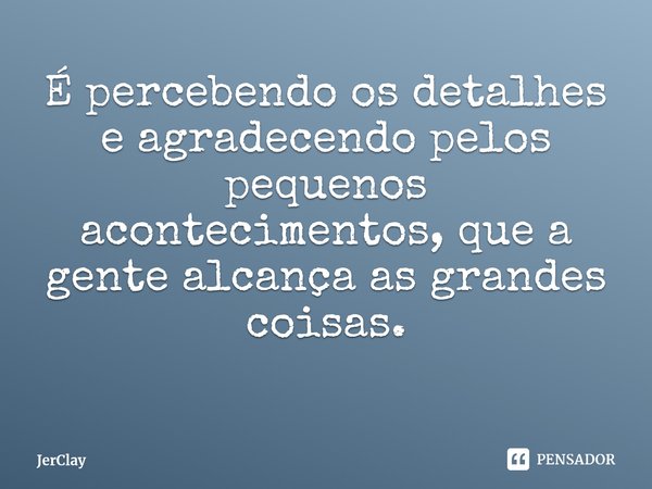 ⁠É percebendo os detalhes e agradecendo pelos pequenos acontecimentos, que a gente alcança as grandes coisas.... Frase de JerClay.