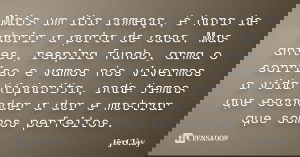Mais um dia começa, é hora de abrir a porta de casa. Mas antes, respira fundo, arma o sorriso e vamos nós vivermos a vida hipócrita, onde temos que esconder a d... Frase de JerClay.