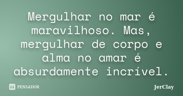 Mergulhar no mar é maravilhoso. Mas, mergulhar de corpo e alma no amar é absurdamente incrível.... Frase de JerClay.