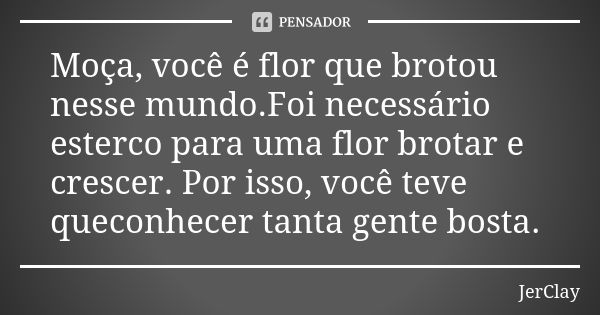 Moça, você é flor que brotou nesse mundo.Foi necessário esterco para uma flor brotar e crescer. Por isso, você teve queconhecer tanta gente bosta.... Frase de JerClay.