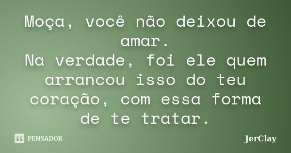 Moça, você não deixou de amar. Na verdade, foi ele quem arrancou isso do teu coração, com essa forma de te tratar.... Frase de JerClay.