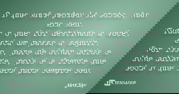 O que você perdeu lá atrás, não era seu. Tudo o que foi destinado a você, está um passo a seguir. Por isso, pare de olhar atrás e olhe adiante, pois é a frente ... Frase de JerClay.