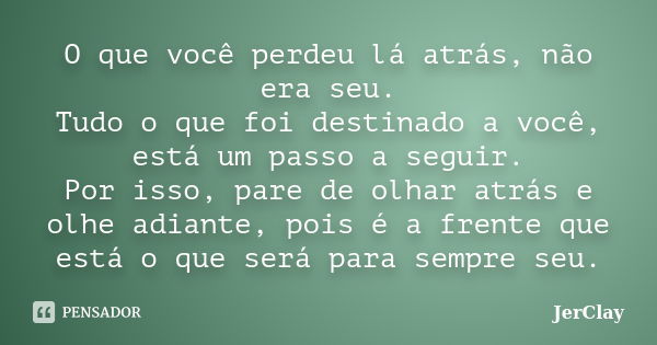 O que você perdeu lá atrás, não era seu. Tudo o que foi destinado a você, está um passo a seguir. Por isso, pare de olhar atrás e olhe adiante, pois é a frente ... Frase de JerClay.