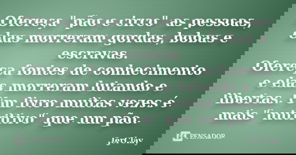 Ofereça "pão e circo" as pessoas, elas morreram gordas, bobas e escravas. Ofereça fontes de conhecimento e elas morreram lutando e libertas. Um livro ... Frase de JerClay.