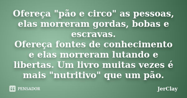 Ofereça "pão e circo" as pessoas, elas morreram gordas, bobas e escravas. Ofereça fontes de conhecimento e elas morreram lutando e libertas. Um livro ... Frase de JerClay.