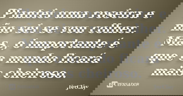 Plantei uma roseira e não sei se vou colher. Mas, o importante é que o mundo ficará mais cheiroso.... Frase de JerClay.
