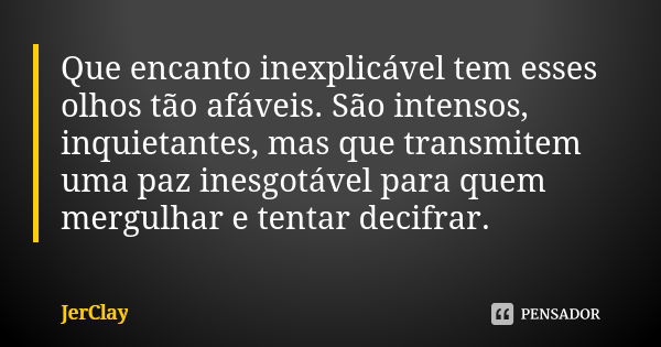 Que encanto inexplicável tem esses olhos tão afáveis. São intensos, inquietantes, mas que transmitem uma paz inesgotável para quem mergulhar e tentar decifrar.... Frase de JerClay.