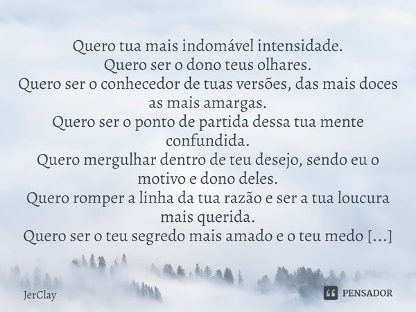 ⁠Quero tua mais indomável intensidade.
Quero ser o dono teus olhares.
Quero ser o conhecedor de tuas versões, das mais doces as mais amargas.
Quero ser o ponto ... Frase de JerClay.