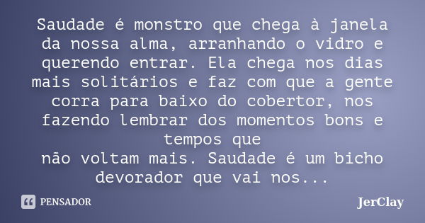 Saudade é monstro que chega à janela da nossa alma, arranhando o vidro e querendo entrar. Ela chega nos dias mais solitários e faz com que a gente corra para ba... Frase de JerClay.