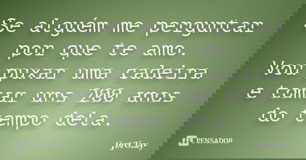Se alguém me perguntar por que te amo. Vou puxar uma cadeira e tomar uns 200 anos do tempo dela.... Frase de JerClay.