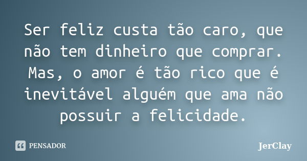 Ser feliz custa tão caro, que não tem dinheiro que comprar. Mas, o amor é tão rico que é inevitável alguém que ama não possuir a felicidade.... Frase de JerClay.