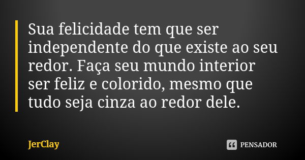 Sua felicidade tem que ser independente do que existe ao seu redor. Faça seu mundo interior ser feliz e colorido, mesmo que tudo seja cinza ao redor dele.... Frase de JerClay.