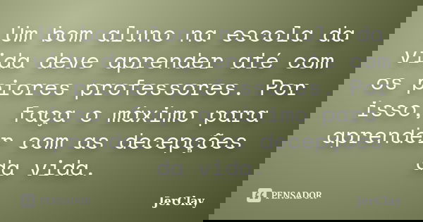 Um bom aluno na escola da vida deve aprender até com os piores professores. Por isso, faça o máximo para aprender com as decepções da vida.... Frase de JerClay.