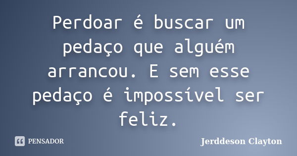 Perdoar é buscar um pedaço que alguém arrancou. E sem esse pedaço é impossível ser feliz.... Frase de Jerddeson Clayton.