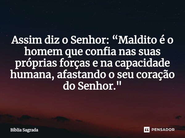 Assim diz o Senhor: “Maldito é o homem que confia nas suas próprias forças e na capacidade humana, afastando o seu coração do Senhor."... Frase de Bíblia Sagrada.