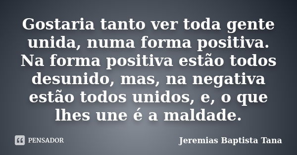 Gostaria tanto ver toda gente unida, numa forma positiva. Na forma positiva estão todos desunido, mas, na negativa estão todos unidos, e, o que lhes une é a mal... Frase de Jeremias Baptista Tana.