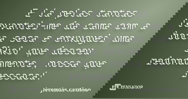 E lá pelas tantas levantei-me da cama com a boca seca e enxuguei uma Skol que desceu redondamente, nossa que ressaca!... Frase de jeremias cardoso.