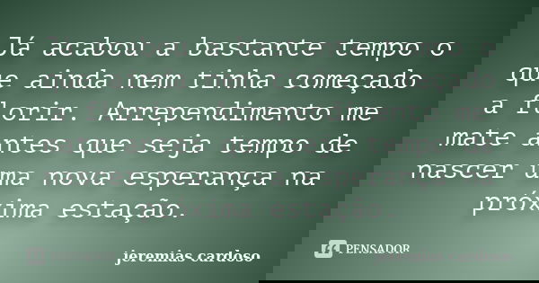 Já acabou a bastante tempo o que ainda nem tinha começado a florir. Arrependimento me mate antes que seja tempo de nascer uma nova esperança na próxima estação.... Frase de jeremias cardoso.
